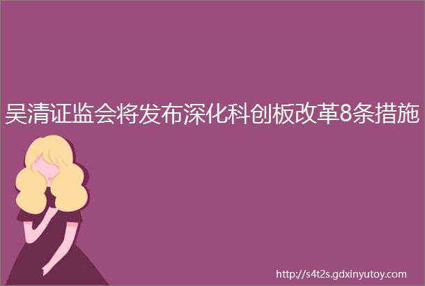 吴清证监会将发布深化科创板改革8条措施